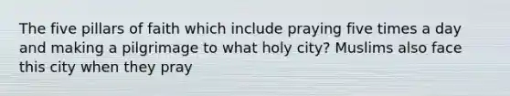 The five pillars of faith which include praying five times a day and making a pilgrimage to what holy city? Muslims also face this city when they pray