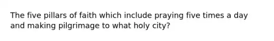 The five pillars of faith which include praying five times a day and making pilgrimage to what holy city?