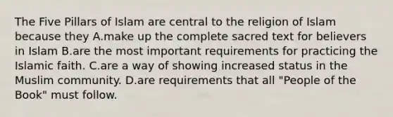 The Five Pillars of Islam are central to the religion of Islam because they A.make up the complete sacred text for believers in Islam B.are the most important requirements for practicing the Islamic faith. C.are a way of showing increased status in the Muslim community. D.are requirements that all "People of the Book" must follow.