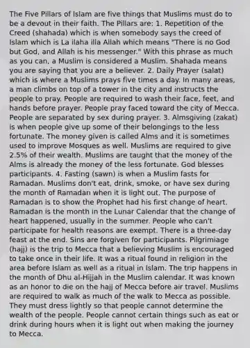 The Five Pillars of Islam are five things that Muslims must do to be a devout in their faith. The Pillars are: 1. Repetition of the Creed (shahada) which is when somebody says the creed of Islam which is La ilaha illa Allah which means "There is no God but God, and Allah is his messenger." With this phrase as much as you can, a Muslim is considered a Muslim. Shahada means you are saying that you are a believer. 2. Daily Prayer (salat) which is where a Muslims prays five times a day. In many areas, a man climbs on top of a tower in the city and instructs the people to pray. People are required to wash their face, feet, and hands before prayer. People pray faced toward the city of Mecca. People are separated by sex during prayer. 3. Almsgiving (zakat) is when people give up some of their belongings to the less fortunate. The money given is called Alms and it is sometimes used to improve Mosques as well. Muslims are required to give 2.5% of their wealth. Muslims are taught that the money of the Alms is already the money of the less fortunate. God blesses participants. 4. Fasting (sawn) is when a Muslim fasts for Ramadan. Muslims don't eat, drink, smoke, or have sex during the month of Ramadan when it is light out. The purpose of Ramadan is to show the Prophet had his first change of heart. Ramadan is the month in the Lunar Calendar that the change of heart happened, usually in the summer. People who can't participate for health reasons are exempt. There is a three-day feast at the end. Sins are forgiven for participants. Pilgrimiage (hajj) is the trip to Mecca that a believing Muslim is encouraged to take once in their life. It was a ritual found in religion in the area before Islam as well as a ritual in Islam. The trip happens in the month of Dhu al-Hijjah in the Muslim calendar. It was known as an honor to die on the hajj of Mecca before air travel. Muslims are required to walk as much of the walk to Mecca as possible. They must dress lightly so that people cannot determine the wealth of the people. People cannot certain things such as eat or drink during hours when it is light out when making the journey to Mecca.