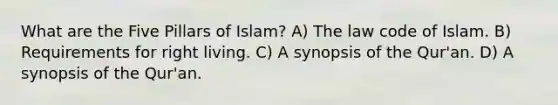 What are the Five Pillars of Islam? A) The law code of Islam. B) Requirements for right living. C) A synopsis of the Qur'an. D) A synopsis of the Qur'an.