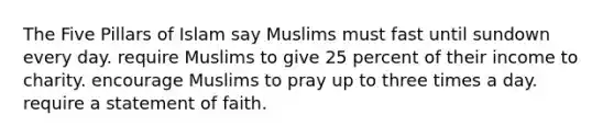 The Five Pillars of Islam say Muslims must fast until sundown every day. require Muslims to give 25 percent of their income to charity. encourage Muslims to pray up to three times a day. require a statement of faith.