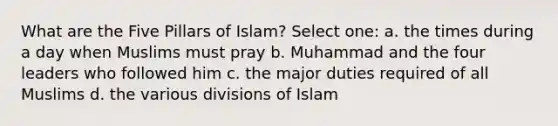 What are the Five Pillars of Islam? Select one: a. the times during a day when Muslims must pray b. Muhammad and the four leaders who followed him c. the major duties required of all Muslims d. the various divisions of Islam