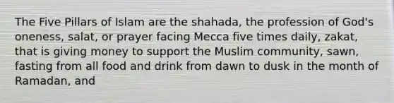 The Five Pillars of Islam are the shahada, the profession of God's oneness, salat, or prayer facing Mecca five times daily, zakat, that is giving money to support the Muslim community, sawn, fasting from all food and drink from dawn to dusk in the month of Ramadan, and