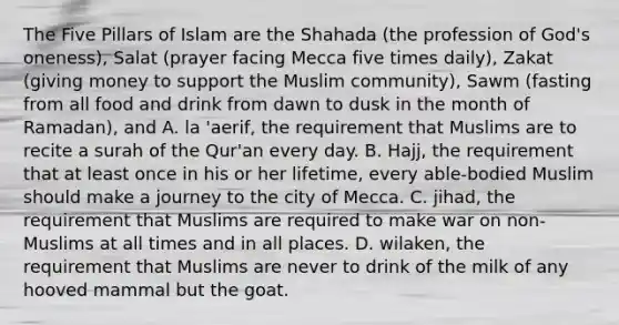 The Five Pillars of Islam are the Shahada (the profession of God's oneness), Salat (prayer facing Mecca five times daily), Zakat (giving money to support the Muslim community), Sawm (fasting from all food and drink from dawn to dusk in the month of Ramadan), and A. la 'aerif, the requirement that Muslims are to recite a surah of the Qur'an every day. B. Hajj, the requirement that at least once in his or her lifetime, every able-bodied Muslim should make a journey to the city of Mecca. C. jihad, the requirement that Muslims are required to make war on non-Muslims at all times and in all places. D. wilaken, the requirement that Muslims are never to drink of the milk of any hooved mammal but the goat.