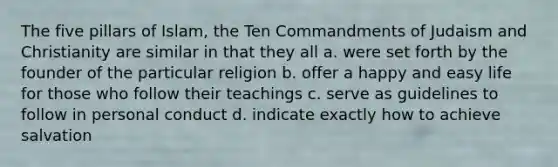 The five pillars of Islam, the Ten Commandments of Judaism and Christianity are similar in that they all a. were set forth by the founder of the particular religion b. offer a happy and easy life for those who follow their teachings c. serve as guidelines to follow in personal conduct d. indicate exactly how to achieve salvation