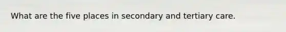 What are the five places in secondary and tertiary care.