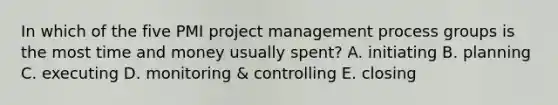 In which of the five PMI project management process groups is the most time and money usually spent? A. initiating B. planning C. executing D. monitoring & controlling E. closing