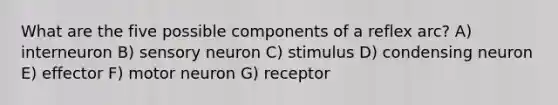 What are the five possible components of a reflex arc? A) interneuron B) sensory neuron C) stimulus D) condensing neuron E) effector F) motor neuron G) receptor