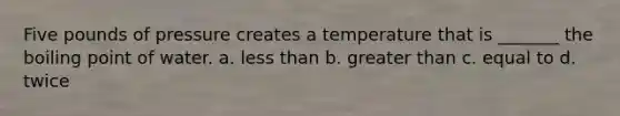 Five pounds of pressure creates a temperature that is _______ the boiling point of water. a. less than b. greater than c. equal to d. twice