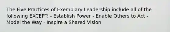 The Five Practices of Exemplary Leadership include all of the following EXCEPT: - Establish Power - Enable Others to Act - Model the Way - Inspire a Shared Vision