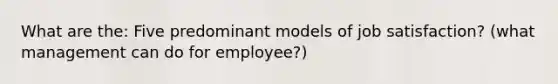 What are the: Five predominant models of job satisfaction? (what management can do for employee?)