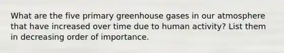 What are the five primary greenhouse gases in our atmosphere that have increased over time due to human activity? List them in decreasing order of importance.