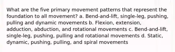 What are the five primary movement patterns that represent the foundation to all movement? a. Bend-and-lift, single-leg, pushing, pulling and dynamic movements b. Flexion, extension, adduction, abduction, and rotational movements c. Bend-and-lift, single-leg, pushing, pulling and rotational movements d. Static, dynamic, pushing, pulling, and spiral movements