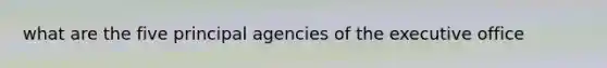 what are the five principal agencies of the executive office