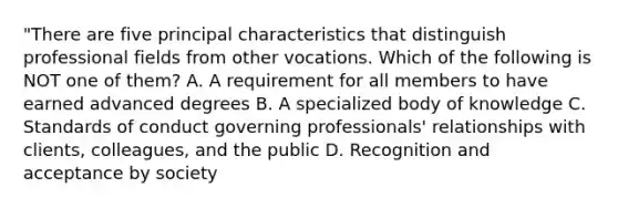 "There are five principal characteristics that distinguish professional fields from other vocations. Which of the following is NOT one of them? A. A requirement for all members to have earned advanced degrees B. A specialized body of knowledge C. Standards of conduct governing professionals' relationships with clients, colleagues, and the public D. Recognition and acceptance by society