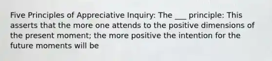 Five Principles of Appreciative Inquiry: The ___ principle: This asserts that the more one attends to the positive dimensions of the present moment; the more positive the intention for the future moments will be