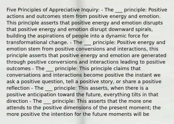 Five Principles of Appreciative Inquiry: - The ___ principle: Positive actions and outcomes stem from positive energy and emotion. This principle asserts that positive energy and emotion disrupts that positive energy and emotion disrupt downward spirals, building the aspirations of people into a dynamic force for transformational change. - The ___ principle: Positive energy and emotion stem from positive conversions and interactions, this principle asserts that positive energy and emotion are generated through positive conversions and interactions leading to positive outcomes - The ___ principle: This principle claims that conversations and interactions become positive the instant we ask a positive question, tell a positive story, or share a positive reflection - The ___ principle: This asserts, when there is a positive anticipation toward the future, everything tilts in that direction - The ___ principle: This asserts that the more one attends to the positive dimensions of the present moment; the more positive the intention for the future moments will be