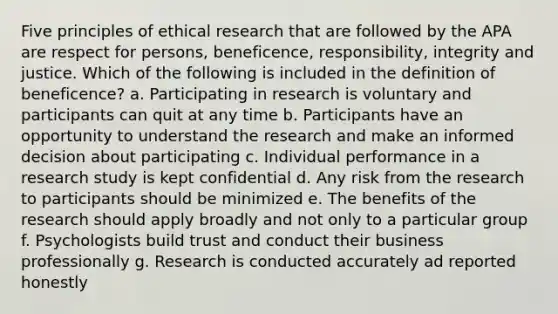 Five principles of ethical research that are followed by the APA are respect for persons, beneficence, responsibility, integrity and justice. Which of the following is included in the definition of beneficence? a. Participating in research is voluntary and participants can quit at any time b. Participants have an opportunity to understand the research and make an informed decision about participating c. Individual performance in a research study is kept confidential d. Any risk from the research to participants should be minimized e. The benefits of the research should apply broadly and not only to a particular group f. Psychologists build trust and conduct their business professionally g. Research is conducted accurately ad reported honestly