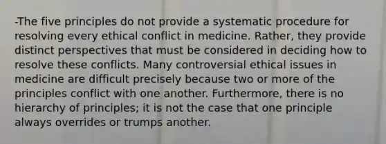 -The five principles do not provide a systematic procedure for resolving every ethical conflict in medicine. Rather, they provide distinct perspectives that must be considered in deciding how to resolve these conflicts. Many controversial ethical issues in medicine are difficult precisely because two or more of the principles conflict with one another. Furthermore, there is no hierarchy of principles; it is not the case that one principle always overrides or trumps another.