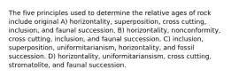 The five principles used to determine the relative ages of rock include original A) horizontality, superposition, cross cutting, inclusion, and faunal succession. B) horizontality, nonconformity, cross cutting, inclusion, and faunal succession. C) inclusion, superposition, uniformitarianism, horizontality, and fossil succession. D) horizontality, uniformitariansism, cross cutting, stromatolite, and faunal succession.