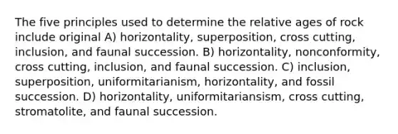 The five principles used to determine the relative ages of rock include original A) horizontality, superposition, cross cutting, inclusion, and faunal succession. B) horizontality, nonconformity, cross cutting, inclusion, and faunal succession. C) inclusion, superposition, uniformitarianism, horizontality, and fossil succession. D) horizontality, uniformitariansism, cross cutting, stromatolite, and faunal succession.