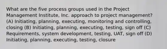 What are the five process groups used in the Project Management Institute, Inc. approach to project management? (A) Initiating, planning, executing, monitoring and controlling, closing (B) Initiating, planning, executing, testing, sign off (C) Requirements, system development, testing, UAT, sign off (D) Initiating, planning, executing, testing, closure