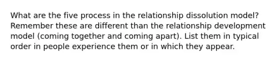 What are the five process in the relationship dissolution model? Remember these are different than the relationship development model (coming together and coming apart). List them in typical order in people experience them or in which they appear.