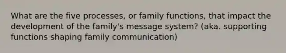 What are the five processes, or family functions, that impact the development of the family's message system? (aka. supporting functions shaping family communication)