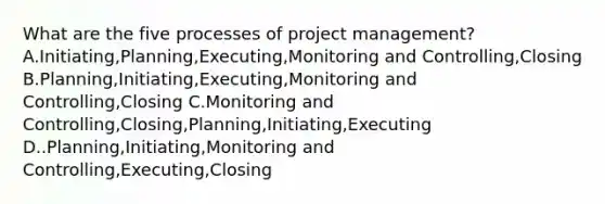 What are the five processes of project management? A.Initiating,Planning,Executing,Monitoring and Controlling,Closing B.Planning,Initiating,Executing,Monitoring and Controlling,Closing C.Monitoring and Controlling,Closing,Planning,Initiating,Executing D..Planning,Initiating,Monitoring and Controlling,Executing,Closing