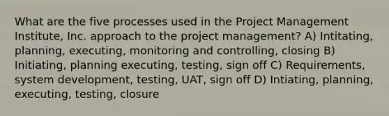 What are the five processes used in the Project Management Institute, Inc. approach to the project management? A) Intitating, planning, executing, monitoring and controlling, closing B) Initiating, planning executing, testing, sign off C) Requirements, system development, testing, UAT, sign off D) Intiating, planning, executing, testing, closure