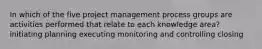 In which of the five project management process groups are activities performed that relate to each knowledge area? initiating planning executing monitoring and controlling closing