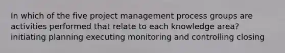 In which of the five project management process groups are activities performed that relate to each knowledge area? initiating planning executing monitoring and controlling closing