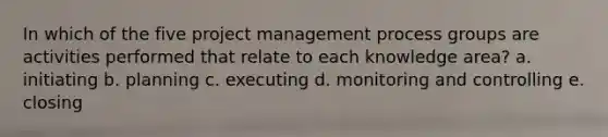 In which of the five project management process groups are activities performed that relate to each knowledge area? a. initiating b. planning c. executing d. monitoring and controlling e. closing