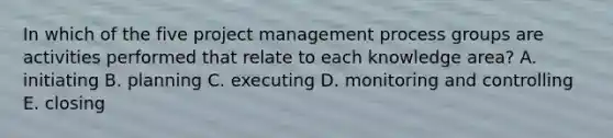 In which of the five project management process groups are activities performed that relate to each knowledge area? A. initiating B. planning C. executing D. monitoring and controlling E. closing