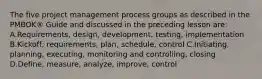 The five project management process groups as described in the PMBOK® Guide and discussed in the preceding lesson are: A.Requirements, design, development, testing, implementation B.Kickoff, requirements, plan, schedule, control C.Initiating, planning, executing, monitoring and controlling, closing D.Define, measure, analyze, improve, control