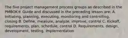 The five project management process groups as described in the PMBOK® Guide and discussed in the preceding lesson are: A. Initiating, planning, executing, monitoring and controlling, closing B. Define, measure, analyze, improve, control C. Kickoff, requirements, plan, schedule, control D. Requirements, design, development, testing, implementation