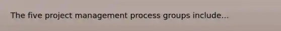 The five project management process groups include...