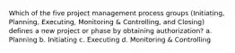 Which of the five project management process groups (Initiating, Planning, Executing, Monitoring & Controlling, and Closing) defines a new project or phase by obtaining authorization? a. Planning b. Initiating c. Executing d. Monitoring & Controlling