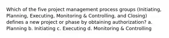 Which of the five project management process groups (Initiating, Planning, Executing, Monitoring & Controlling, and Closing) defines a new project or phase by obtaining authorization? a. Planning b. Initiating c. Executing d. Monitoring & Controlling