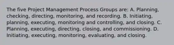 The five Project Management Process Groups are: A. Planning, checking, directing, monitoring, and recording. B. Initiating, planning, executing, monitoring and controlling, and closing. C. Planning, executing, directing, closing, and commissioning. D. Initiating, executing, monitoring, evaluating, and closing.