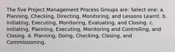 The five Project Management Process Groups are: Select one: a. Planning, Checking, Directing, Monitoring, and Lessons Learnt. b. Initiating, Executing, Monitoring, Evaluating, and Closing. c. Initiating, Planning, Executing, Monitoring and Controlling, and Closing. d. Planning, Doing, Checking, Closing, and Commissioning.