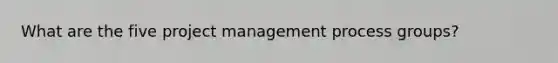 What are the five project management process groups?