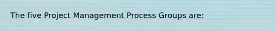 The five Project Management Process Groups are: