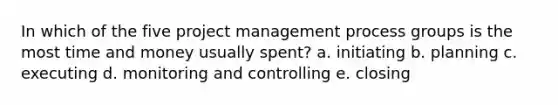 In which of the five project management process groups is the most time and money usually spent? a. initiating b. planning c. executing d. monitoring and controlling e. closing