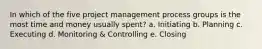 In which of the five project management process groups is the most time and money usually spent? a. Initiating b. Planning c. Executing d. Monitoring & Controlling e. Closing