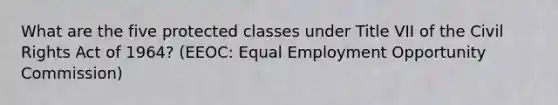 What are the five protected classes under Title VII of the Civil Rights Act of 1964? (EEOC: Equal Employment Opportunity Commission)