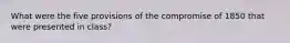 What were the five provisions of the compromise of 1850 that were presented in class?