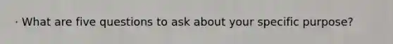 · What are five questions to ask about your specific purpose?