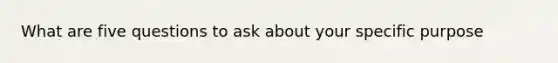 What are five questions to ask about your specific purpose